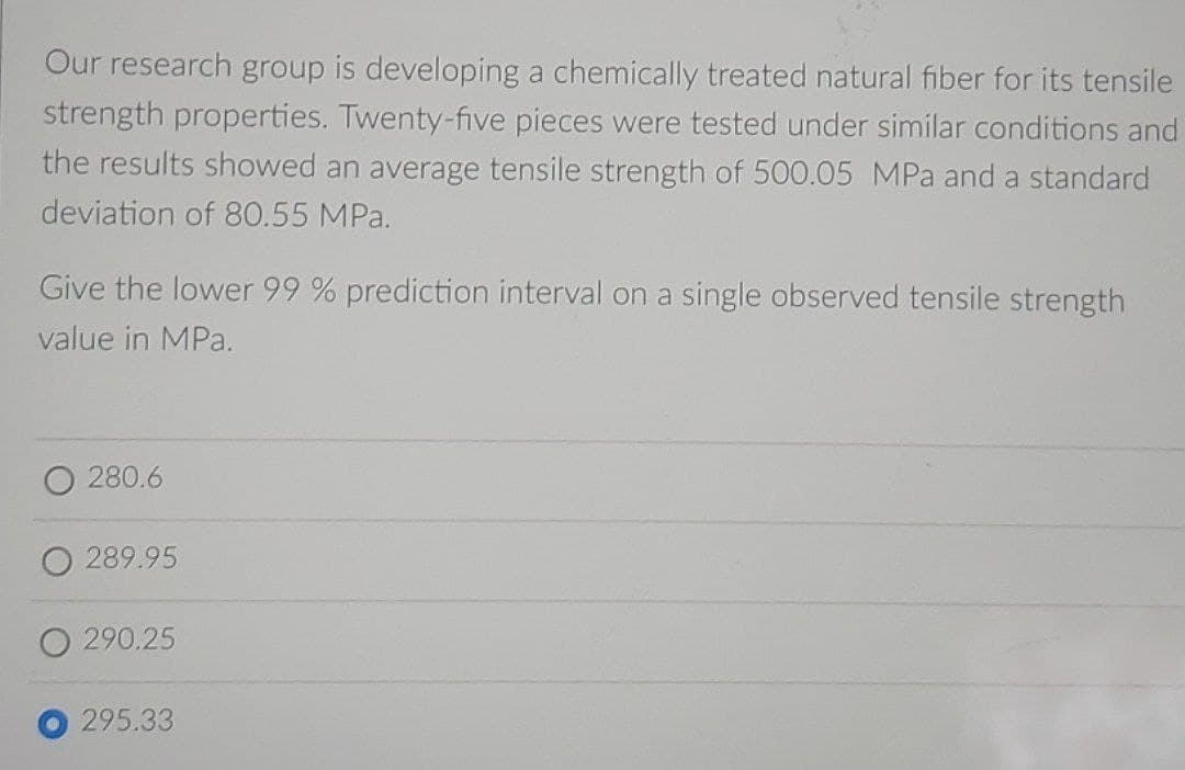 Our research group is developing a chemically treated natural fiber for its tensile
strength properties. Twenty-five pieces were tested under similar conditions and
the results showed an average tensile strength of 500.05 MPa and a standard
deviation of 80.55 MPa.
Give the lower 99 % prediction interval on a single observed tensile strength
value in MPa.
O 280.6
O 289.95
O 290.25
295.33
