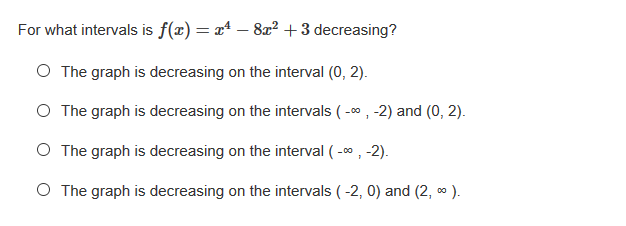 For what intervals is f(x) = x* – 8² +3 decreasing?
O The graph is decreasing on the interval (0, 2).
O The graph is decreasing on the intervals ( -0 , -2) and (0, 2).
O The graph is decreasing on the interval ( -o , -2).
O The graph is decreasing on the intervals ( -2, 0) and (2, 0 ).
