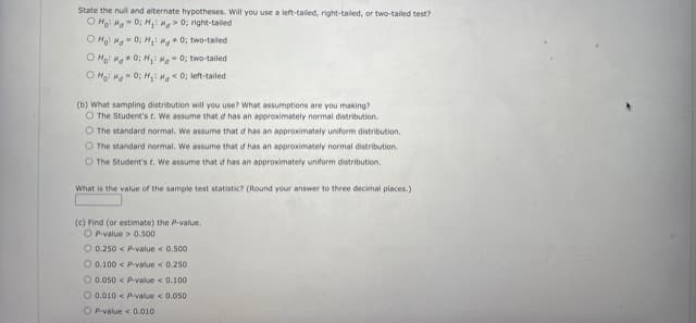 State the null and alternate hypotheses. Will you use a left-tailed, right-tailed, or two-tailed test?
O Ho: Hg - 0; H: Hg > 0; right-tailed
O Ho: Ha- 0; H Ma 0; two-taled
O Hoi Mg* 0; H: Hg - 0; two-tailed
O Hoi Ma- 0; Hi M 0; left-tailed
(b) What sampling distribution will you use? What assumptions are you making?
O The Student's t. We assume that d has an approximately normal distribution.
O The standard normal. We assume that d has an approximately uniform distribution.
O The standard normal. We assume that d has an approximately normal distribution.
O The Student's t. We assume that d has an approximately uniform distribution.
What is the value cof the sample test statistic? (Round your answer to three decimal places.)
(c) Find (or estimate) the Pvalue.
O P.value > 0.500
O 0.250 < Pvalue < 0.500
O 0.100 < p-value < 0.250
O 0.050 < p.value < 0.100
O 0.010 < p.value < 0.050
O Pvalue < 0.010
