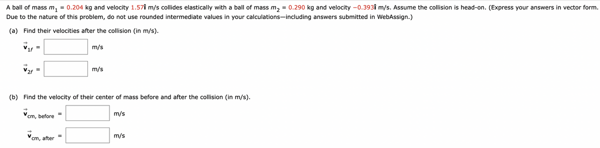 A ball of mass m₁ = 0.204 kg and velocity 1.571 m/s collides elastically with a ball of mass m₂ = 0.290 kg and velocity -0.393î m/s. Assume the collision is head-on. (Express your answers in vector form.
Due to the nature of this problem, do not use rounded intermediate values in your calculations-including answers submitted in WebAssign.)
(a) Find their velocities after the collision (in m/s).
Vif
2f
=
=
cm, before
m/s
(b) Find the velocity of their center of mass before and after the collision (in m/s).
cm, after
m/s
m/s
m/s