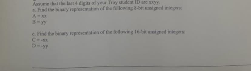 Assume that the last 4 digits of your Troy student ID are xxyy.
a. Find the binary representation of the following 8-bit unsigned integers:
A = xx
B=yy
c. Find the binary representation of the following 16-bit unsigned integers:
C=-xx
D=-yy