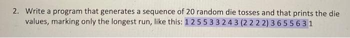 2. Write a program that generates a sequence of 20 random die tosses and that prints the die
values, marking only the longest run, like this: 1 2 5 533 243 (2222) 3655631