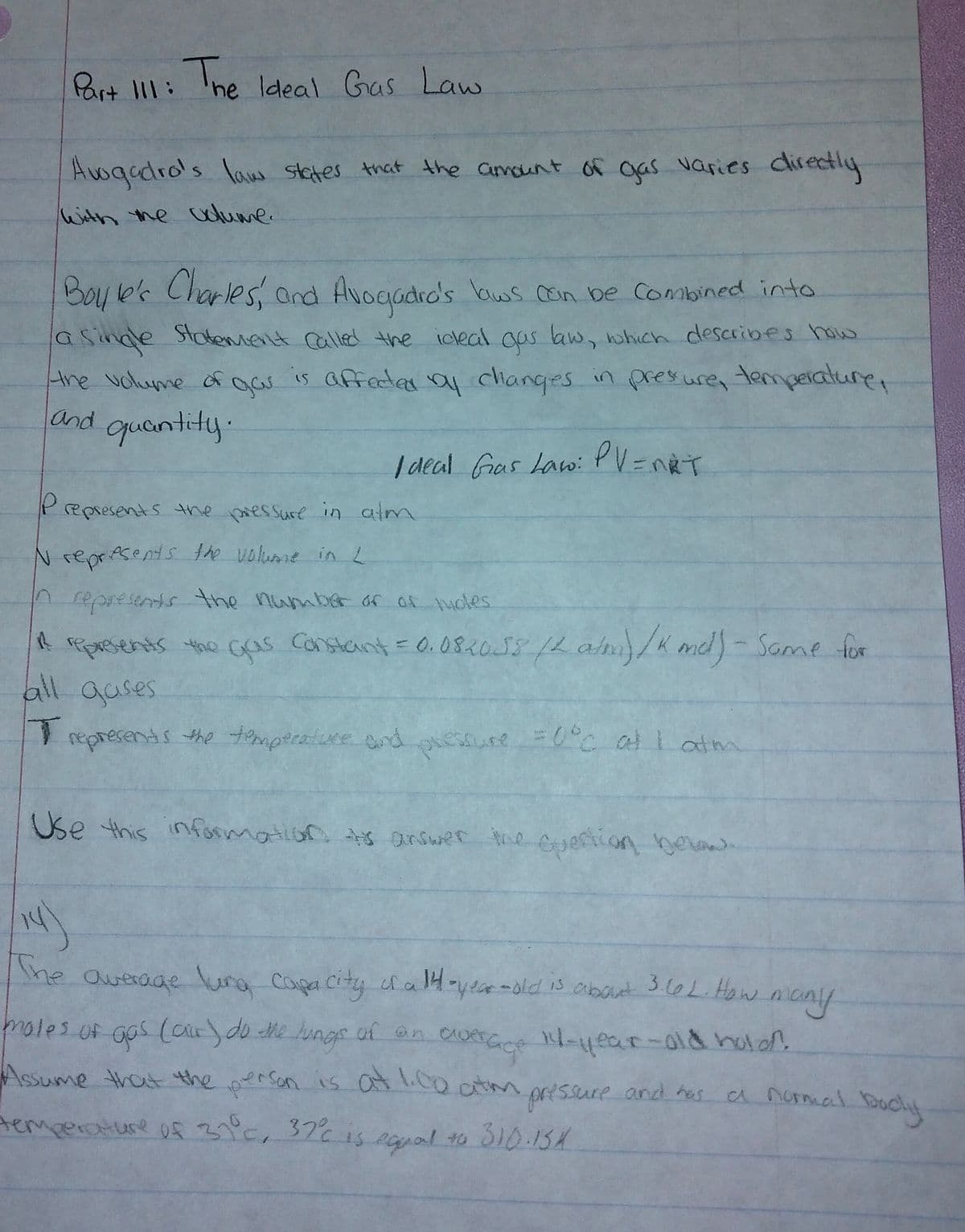 Part I11: Ihe ldeal Gas Law
Awqadro's law stetes that the avaunt of gas varies directly
With the udlume.
Boy le'k Charles, and Avogodro's bws con be Combined into
asinde Statemielt calle! the icleal ous law, which describes how
the uolume of gas is affedas ay changes in presure, temperature,
and guantity.
| deal Gas Lawi PV =nRT
Prepsesents the pressure in atm
Nrepresents he volume inL
nepresents the number of of ucles
A ASsents the Gas Constant=0.08.018/4am/K md)-Same for
all quses
represents the tmperatice nd
esure c all atm
Use this information s arsuer ihe cueftion
he average lura Capa city cfa 1H-year-old is abaut 3.60L.How
ncny
roles of gos (car)do Me lungs of on
the
of an aute
Assume that the person is at1.0o ctmprtssure and has
a normal Bchit
temperature of3, 37% is
s eapal to 310.13X
