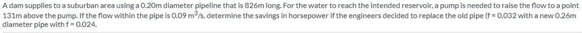 A dam supplies to a suburban area using a 0.20m diameter pipeline that is 826m long. For the water to reach the intended reservoir, a pump is needed to raise the flow to a point
131m above the pump. If the flow within the pipe is 0.09 m³/s, determine the savings in horsepower if the engineers decided to replace the old pipe (f = 0.032 with a new 0.26m
diameter pipe with f = 0.024.