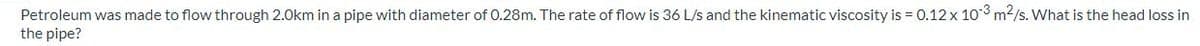 Petroleum was made to flow through 2.0km in a pipe with diameter of 0.28m. The rate of flow is 36 L/s and the kinematic viscosity is = 0.12 x 103 m²/s. What is the head loss in
the pipe?
