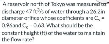 A reservoir north of Tokyo was measured to
discharge 47 ft3/s of water through a 26.2in
diameter orifice whose coefficients are Cy =
0.96and Ce = 0.63. What should be the
constant height (ft) of the water to maintain
the flow rate?
