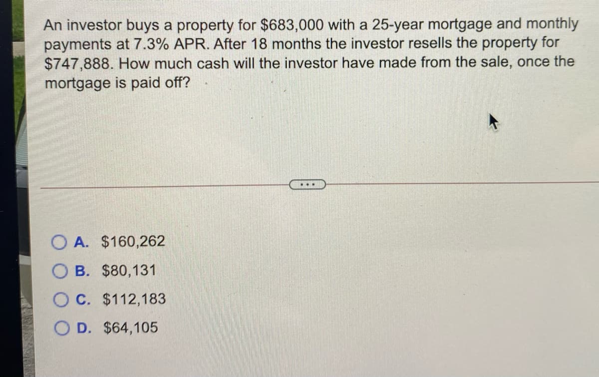 An investor buys a property for $683,000 with a 25-year mortgage and monthly
payments at 7.3% APR. After 18 months the investor resells the property for
$747,888. How much cash will the investor have made from the sale, once the
mortgage is paid off?
O A. $160,262
B. $80,131
C. $112,183
D. $64,105
