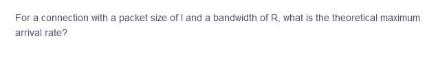 For a connection with a packet size of I and a bandwidth of R, what is the theoretical maximum
arrival rate?
