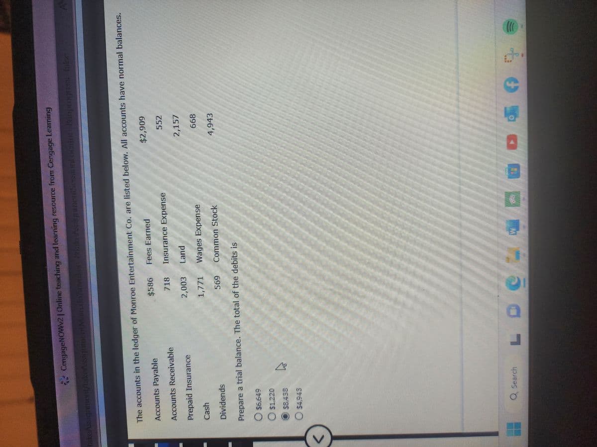 CengageNOWv2 | Online teaching and learning resource from Cengage Learning
take Assignment/takeAssignment Main.kairivekey Mike Asogrammerall cantor: inprogrever fale
<
The accounts in the ledger of Monroe Entertainment Co. are listed below. All accounts have normal balances.
Accounts Payable
Fees Earned
Accounts Receivable
Prepaid Insurance
Cash
Dividends
Prepare a trial balance. The total of the debits is
$6,649
O $1,220
$8,438
$4,943
4
Q Search
L
-
$586
718
2,003
1,771
Insurance Expense
Land
Wages Expense
Common Stock
$2,909
552
2,157
668
4,943
f
40+
!))