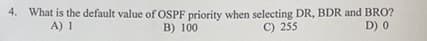 4. What is the default value of OSPF priority when selecting DR, BDR and BRO?
A) 1
B) 100
C) 255
D) 0