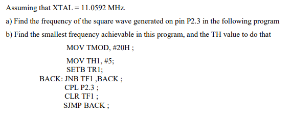 Assuming that XTAL = 11.0592 MHz.
a) Find the frequency of the square wave generated on pin P2.3 in the following program
b) Find the smallest frequency achievable in this program, and the TH value to do that
MOV TMOD, #20H;
MOV THI, #5;
SETB TRI;
BACK: JNB TF1,BACK;
CPL P2.3;
CLR TF1 ;
SJMP BACK;