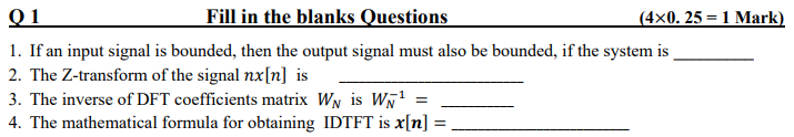 Q1
Fill in the blanks Questions
1. If an input signal is bounded, then the output signal must also be bounded, if the system is
2. The Z-transform of the signal nx[n] is
3. The inverse of DFT coefficients matrix W₁ is W¹ =
4. The mathematical formula for obtaining IDTFT is x[n] =
=
(4×0. 25 = 1 Mark)