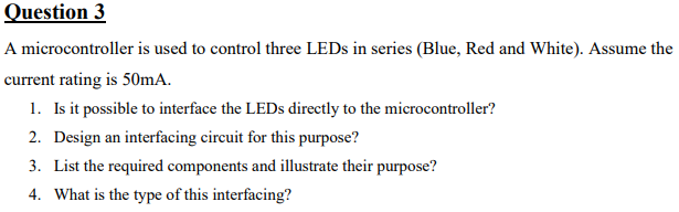 Question 3
A microcontroller is used to control three LEDs in series (Blue, Red and White). Assume the
current rating is 50mA.
1. Is it possible to interface the LEDs directly to the microcontroller?
2. Design an interfacing circuit for this purpose?
3. List the required components and illustrate their purpose?
4. What is the type of this interfacing?