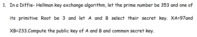 1. In a Diffie- Hellman key exchange algorithm, let the prime number be 353 and one of
its primitive Root be 3 and let A and B select their secret key. XA=97and
XB-233.Compute the public key of A and B and common secret key.