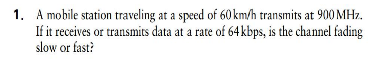 1. A mobile station traveling at a speed of 60 km/h transmits at 900 MHz.
If it receives or transmits data at a rate of 64 kbps, is the channel fading
slow or fast?