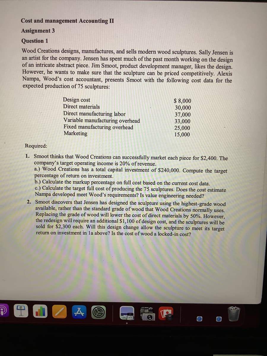 Cost and management Accounting II
Assignment 3
Question 1
Wood Creations designs, manufactures, and sells modern wood sculptures. Sally Jensen is
an artist for the company. Jensen has spent much of the past month working on the design
of an intricate abstract piece. Jim Smoot, product development manager, likes the design.
However, he wants to make sure that the sculpture can be priced competitively. Alexis
Nampa, Wood's cost accountant, presents Smoot with the following cost data for the
expected production of 75 sculptures:
Design cost
Direct materials
Direct manufacturing labor
Variable manufacturing overhead
Fixed manufacturing overhead
Marketing
$ 8,000
30,000
37,000
33,000
25,000
15,000
Required:
1. Smoot thinks that Wood Creations can successfully market each piece for $2,400. The
company's target operating income is 20% of revenue.
a.) Wood Creations has a total capital investment of $240,000. Compute the target
percentage of return on investment.
b.) Calculate the markup percentage on full cost based on the current cost data.
c.) Calculate the target full cost of producing the 75 sculptures. Does the cost estimate
Nampa developed meet Wood's requirements? Is value engineering needed?
2. Smoot discovers that Jensen has designed the sculpture using the highest-grade wood
available, rather than the standard grade of wood that Wood Creations normally uses.
Replacing the grade of wood will lower the cost of direct materials by 50%. However,
the redesign will require an additional $1,100 of design cost, and the sculptures will be
sold for $2,300 each. Will this design change allow the sculpture to meet its target
return on investment in la above? Is the cost of wood a locked-in cost?
A
O