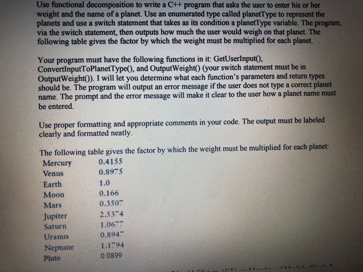 Use functional decomposition to write a C+ program that asks the user to enter his or her
weight and the name of a planet. Use an enumerated type called planetType to represent the
planets and use a switch statement that takes as its condition a planetType variable. The program,
via the switch statement, then outputs how much the user would weigh on that planet. The
following table gives the factor by which the weight must be multiplied for each planet.
Your program must have the following functions in it: GetUserInput(),
ConvertInputToPlanetType(), and OutputWeight() (your switch statement must be in
OutputWeight(). I will let you determine what each function's parameters and return types
should be. The program will output an error message if the user does not type a correct planet
name. The prompt and the error message will make it clear to the user how a planet name must
be entered.
Use proper formatting and appropriate comments in your code. The output must be labeled
clearly and formatted neatly.
The following table gives the factor by which the weight must be multiplied for each planet:
Mercury
Venus
0.4155
0.8975
Earth
1.0
Moon
Mars
0.166
0,350"
2.5374
1.06
0.894
Jupiter
Saturn
Uranus
Neptune
Pluto
1.1794
0.0899
en
CM4..1 A17
