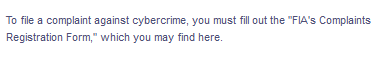 To file a complaint against cybercrime, you must fill out the "FIA's Complaints
Registration Form," which you may find here.
