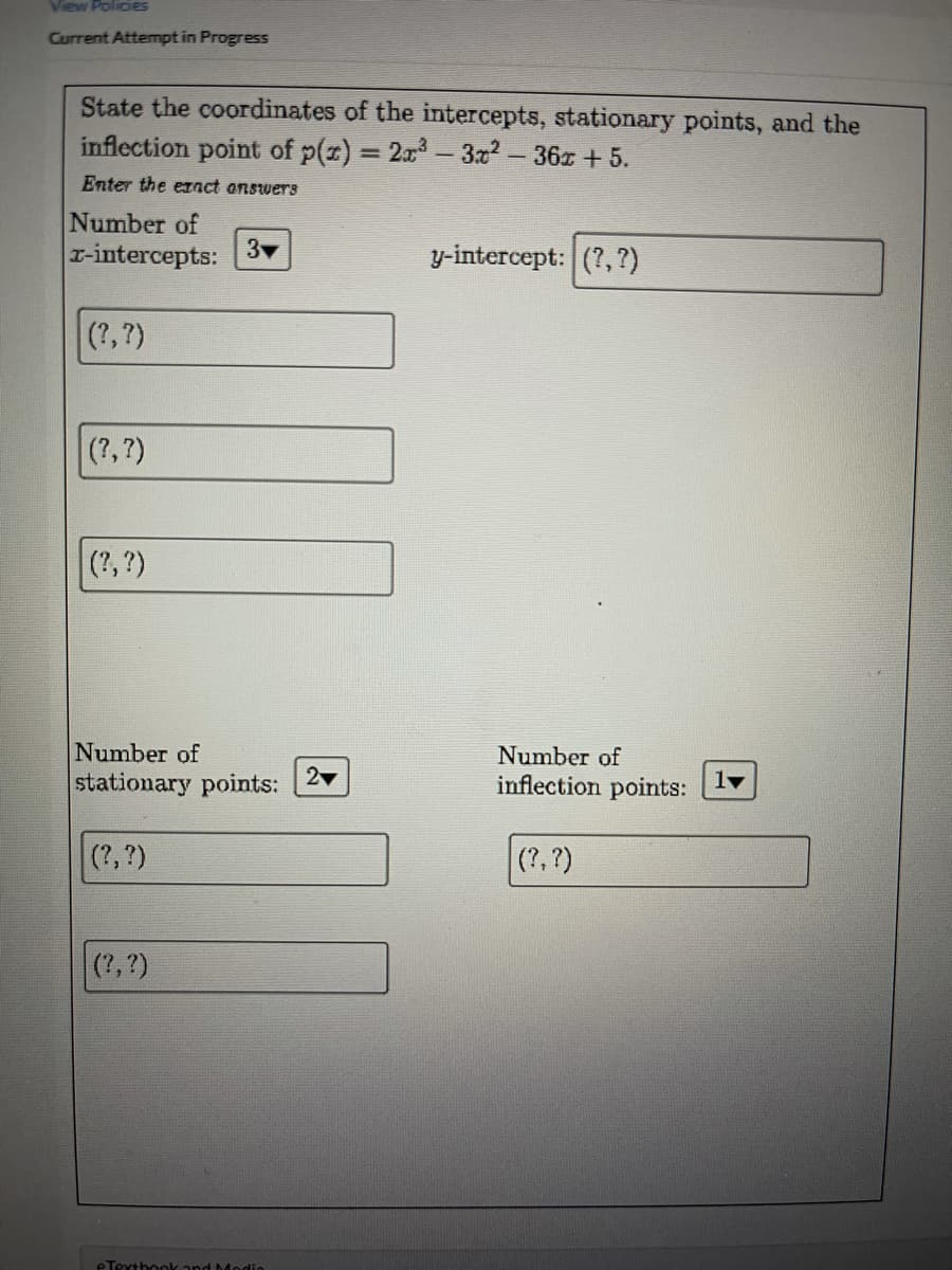 View PolicieS
Current Attempt in Progress
State the coordinates of the intercepts, stationary points, and the
inflection point of p(z) = 2x- 3x2-36x + 5.
Enter the eIact answers
Number of
r-intercepts:
3
y-intercept: (?,?)
(?,?)
(?,?)
(?,?)
Number of
stationary points:
Number of
inflection points:
2
(?, ?)
(?, ?)
(?, ?)
eTexthookand Modio
