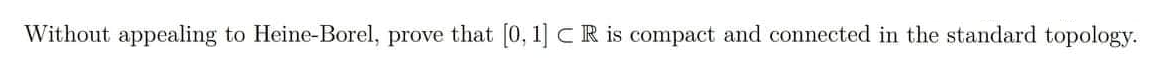 Without appealing to Heine-Borel, prove that [0, 1] CR is compact and connected in the standard topology.