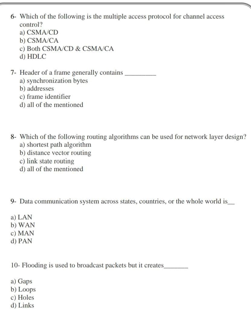 6- Which of the following is the multiple access protocol for channel access
control?
a) CSMA/CD
b) CSMA/CA
c) Both CSMA/CD & CSMA/CA
d) HDLC
7- Header of a frame generally contains
a) synchronization bytes
b) addresses
c) frame identifier
d) all of the mentioned
8- Which of the following routing algorithms can be used for network layer design?
a) shortest path algorithm
b) distance vector routing
c) link state routing
d) all of the mentioned
9- Data communication system across states, countries, or the whole world is_
a) LAN
b) WAN
c) MAN
d) PAN
10- Flooding is used to broadcast packets but it creates
a) Gaps
b) Loops
c) Holes
d) Links
