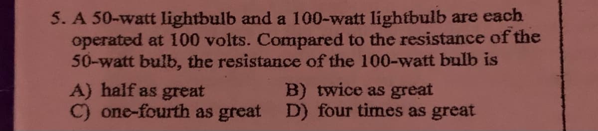 5. A 50-watt lightbulb and a 100-watt lightbulb are each
operated at 100 volts. Compared to the resistance of the
50-watt bulb, the resistance of the 100-watt bulb is
A) half as great
C) one-fourth as great D) four times as great
B) twice as great
