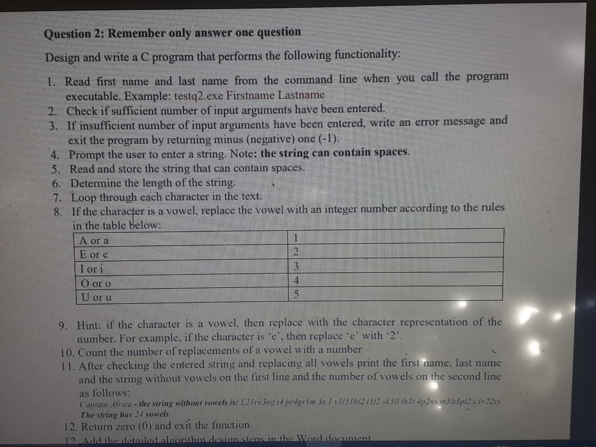 Question 2: Remember only answer one question
Design and write a C program that performs the following functionality:
1. Read first name and last name from the command line when you call the program
executable. Example: testq2.exe Firstname Lastname
2. Check if sufficient number of input arguments have been entered.
3. If insufficient number of input arguments have been entered, write an error message and
exit the program by returning minus (negative) one (-1).
4. Prompt the user to enter a string. Note: the string can contain spaces.
5. Read and store the string that can contain spaces.
6. Determine the length of the string.
7. Loop through each character in the text.
8. If the character is a vowel, replace the vowel with an integer number according to the rules
in the table below:
一
A or a
E or e
I ori
O or o
2
U or u
9. Hint: if the character is a vowel, then replace with the character representation of the
number. For example, if the character is 'e", then replace "e' with 2'.
10. Count the number of replacements of a vowel with a number
11. After checking the entered string and replacing all vowels print the first name, last name
and the string without vowels on the first line and the number of vowels on the second line
as follows:
Captain Afrca - the string without vowels is: 2/3ng 14 pr4grim 3s I vl151bl2 13/2 sk311 thlt 4p2ns m5l13pl2 clr22rs
The string has 24 vowels
12. Return zero (0) and exit the function.
12 Add the detailed aloorilbm desion stens in the Word document
