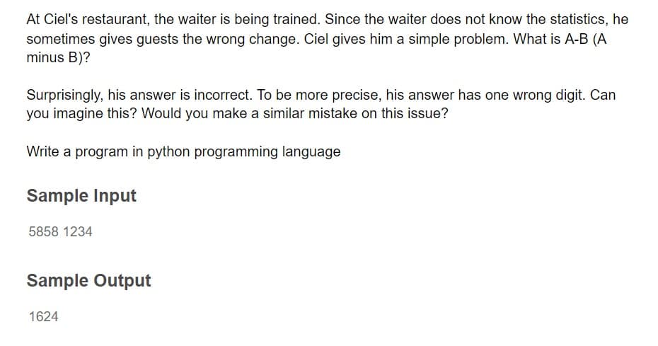 At Ciel's restaurant, the waiter is being trained. Since the waiter does not know the statistics, he
sometimes gives guests the wrong change. Ciel gives him a simple problem. What is A-B (A
minus B)?
Surprisingly, his answer is incorrect. To be more precise, his answer has one wrong digit. Can
you imagine this? Would you make a similar mistake on this issue?
Write a program in python programming language
Sample Input
5858 1234
Sample Output
1624
