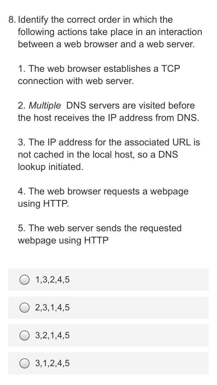 8. Identify the correct order in which the
following actions take place in an interaction
between a web browser and a web server.
1. The web browser establishes a TCP
connection with web server.
2. Multiple DNS servers are visited before
the host receives the IP address from DNS.
3. The IP address for the associated URL is
not cached in the local host, so a DNS
lookup initiated.
4. The web browser requests a webpage
using HTTP.
5. The web server sends the requested
webpage using HTTP
1,3,2,4,5
2,3,1,4,5
O 3,2,1,4,5
3,1,2,4,5
