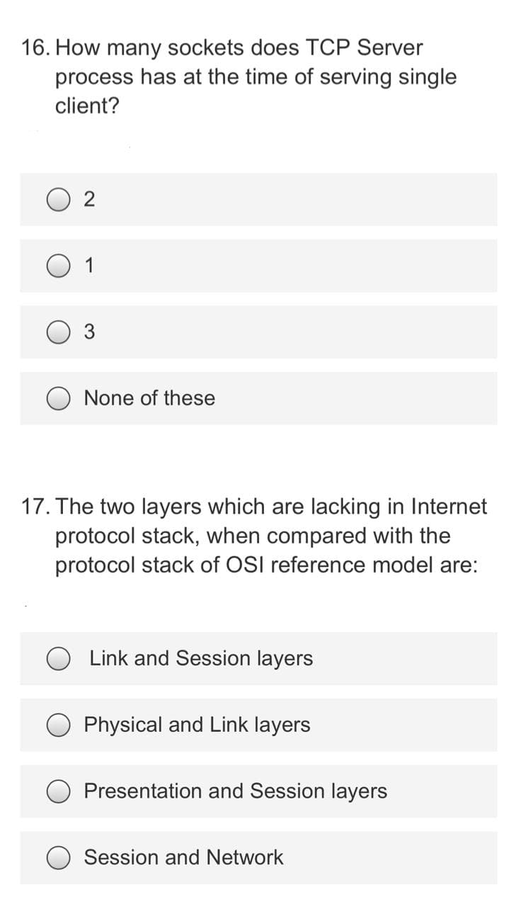 16. How many sockets does TCP Server
process has at the time of serving single
client?
2
1
None of these
17. The two layers which are lacking in Internet
protocol stack, when compared with the
protocol stack of OSI reference model are:
Link and Session layers
Physical and Link layers
Presentation and Session layers
Session and Network
