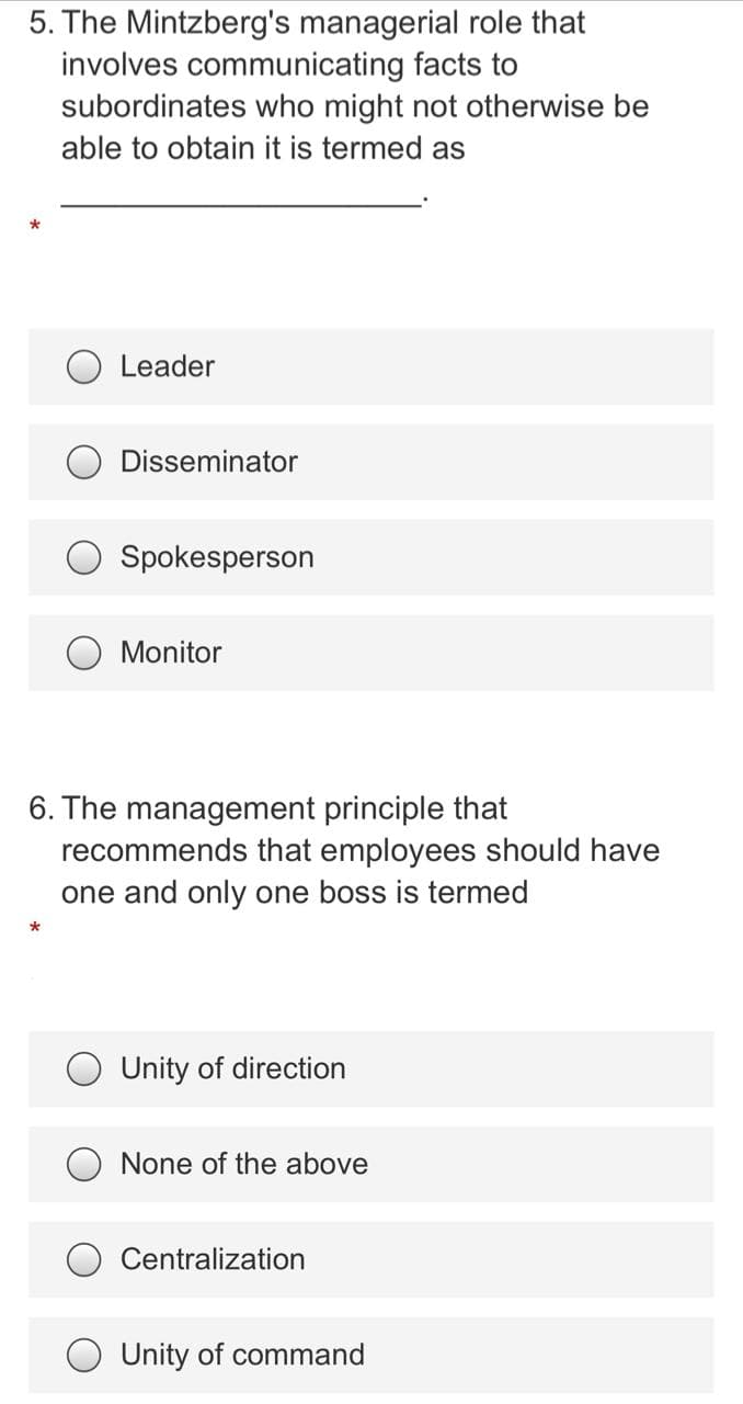 5. The Mintzberg's managerial role that
involves communicating facts to
subordinates who might not otherwise be
able to obtain it is termed as
Leader
Disseminator
Spokesperson
O Monitor
6. The management principle that
recommends that employees should have
one and only one boss is termed
O Unity of direction
None of the above
Centralization
O Unity of command
