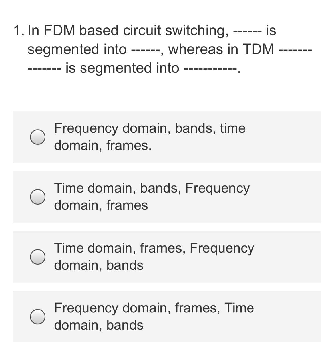 1. In FDM based circuit switching,
is
--- -- -
segmented into ------, whereas in TDM
--- -- -
is segmented into
Frequency domain, bands, time
domain, frames.
Time domain, bands, Frequency
domain, frames
Time domain, frames, Frequency
domain, bands
Frequency domain, frames, Time
domain, bands
