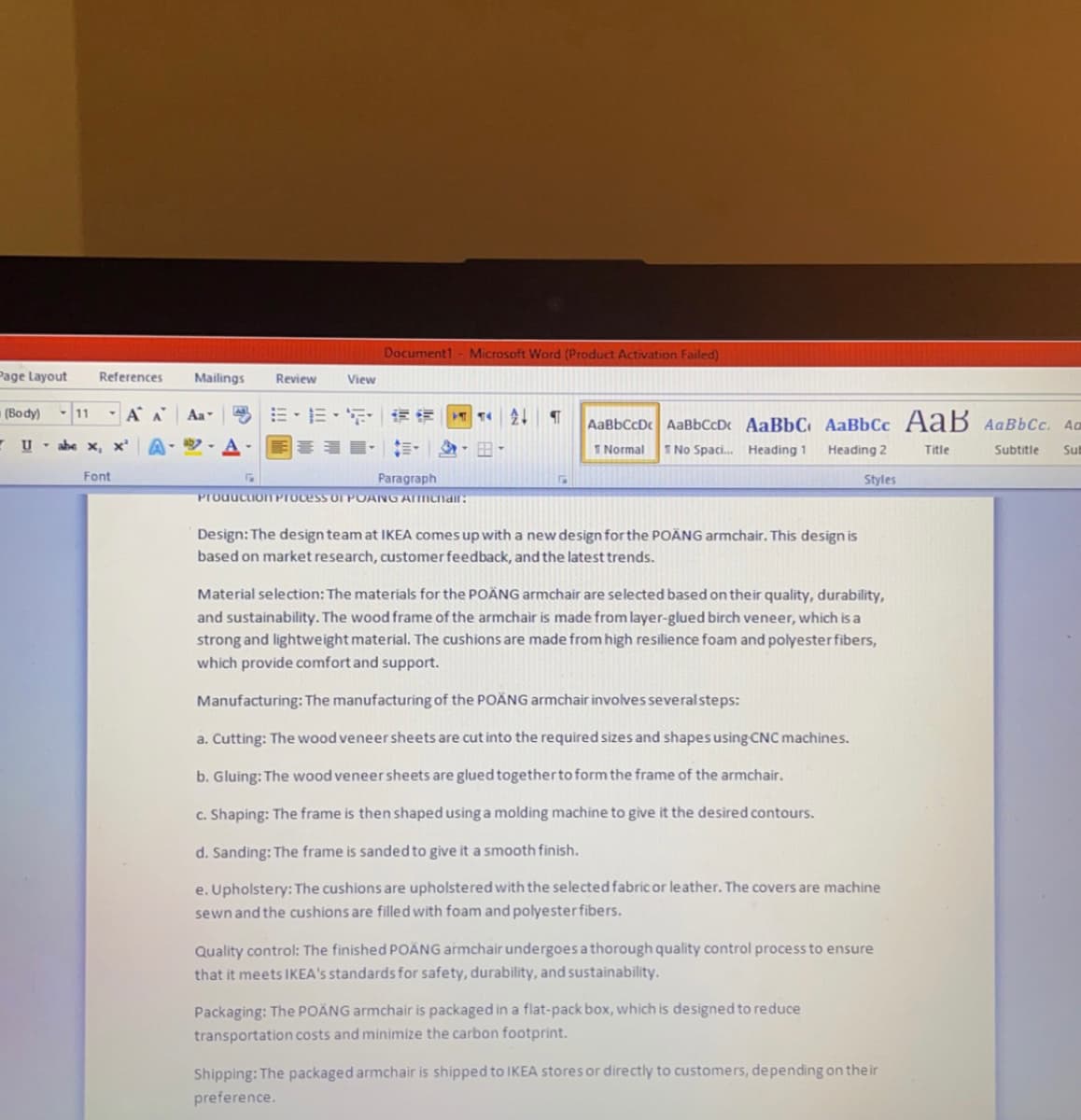 Page Layout
(Body) 11 A A Aa-
Uabe x, x²
References
Font
Mailings
Review
View
Document1 - Microsoft Word (Product Activation Failed)
E-E-5 **
G
Production Process OT POANG Armchair:
Paragraph
T £↓ ¶ AaBbCcDc AaBbCcD« AaBbC AaBbCc AaB AaBbCc. Ao
Normal T No Spaci... Heading 1
Heading 2
Styles
Design: The design team at IKEA comes up with a new design for the POÄNG armchair. This design is
based on market research, customer feedback, and the latest trends.
Material selection: The materials for the POÄNG armchair are selected based on their quality, durability,
and sustainability. The wood frame of the armchair is made from layer-glued birch veneer, which is a
strong and lightweight material. The cushions are made from high resilience foam and polyester fibers,
which provide comfort and support.
Manufacturing: The manufacturing of the POÄNG armchair involves several steps:
a. Cutting: The wood veneer sheets are cut into the required sizes and shapes using CNC machines.
b. Gluing: The wood veneer sheets are glued together to form the frame of the armchair.
c. Shaping: The frame is then shaped using a molding machine to give it the desired contours.
d. Sanding: The frame is sanded to give it a smooth finish.
e. Upholstery: The cushions are upholstered with the selected fabric or leather. The covers are machine.
sewn and the cushions are filled with foam and polyester fibers.
Quality control: The finished POÄNG armchair undergoes a thorough quality control process to ensure
that it meets IKEA's standards for safety, durability, and sustainability.
Packaging: The POÄNG armchair is packaged in a flat-pack box, which is designed to reduce
transportation costs and minimize the carbon footprint.
Shipping: The packaged armchair is shipped to IKEA stores or directly to customers, depending on their
preference.
Title
Subtitle Sul