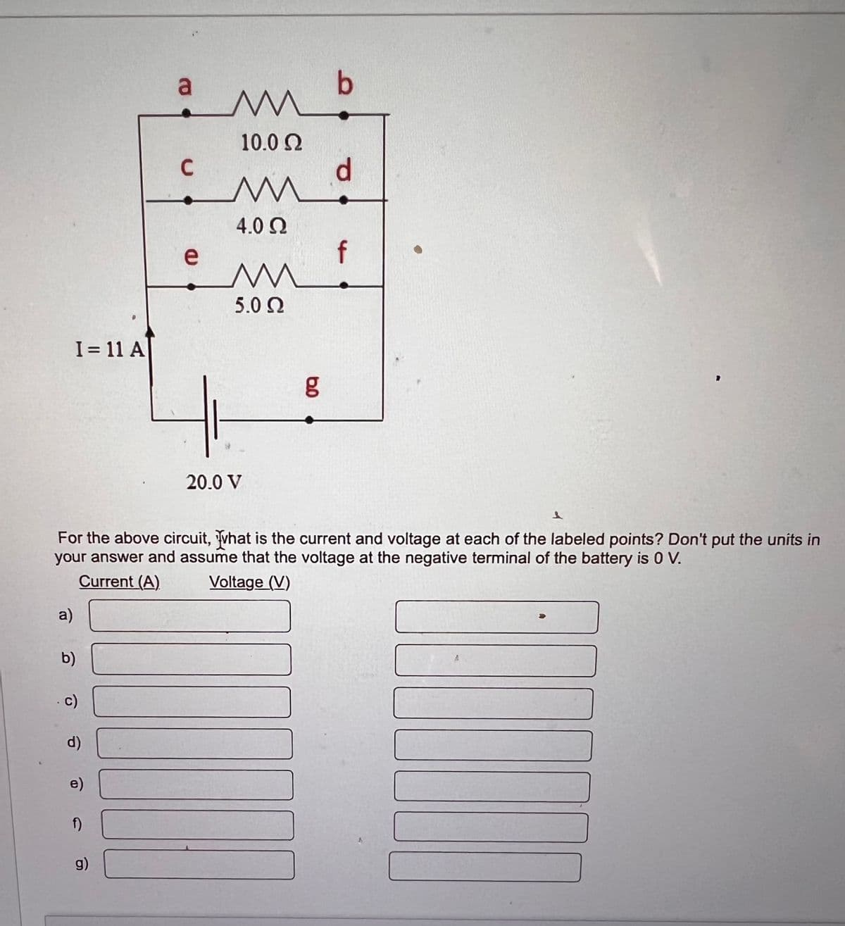 a
mb
10.0 Ω
C
M
4.0 Ω
e
f
M
5.0 Ω
I= 11 A
6.0
20.0 V
1
For the above circuit, what is the current and voltage at each of the labeled points? Don't put the units in
your answer and assume that the voltage at the negative terminal of the battery is 0 V.
Current (A)
a)
b)
c)
d)
e)
ก)
g)
Voltage (V)