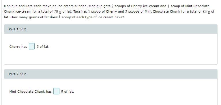 Monique and Tara each make an ice-cream sundae. Monique gets 2 scoops of Cherry ice-cream and 1 scoop of Mint Chocolate
Chunk ice-cream for a total of 70 g of fat. Tara has 1 scoop of Cherry and 2 scoops of Mint Chocolate Chunk for a total of 83 g of
fat. How many grams of fat does 1 scoop of each type of ice cream have?
Part 1 of 2
Cherry has
g of fat.
Part 2 of 2
Mint Chocolate Chunk has
g of fat.
