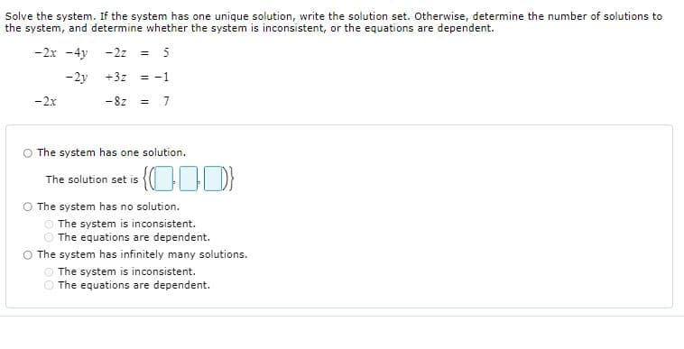 Solve the system. If the system has one unique solution, write the solution set. Otherwise, determine the number of solutions to
the system, and determine whether the system is inconsistent, or the equations are dependent.
-2x -4y -2z = 5
-2y
+3z = -1
-2x
- 8z
= 7
O The system has one solution.
The solution set is {OD}
O The system has no solution.
The system is inconsistent.
The equations are dependent.
O The system has infinitely many solutions.
O The system is inconsistent.
The equations are dependent.
