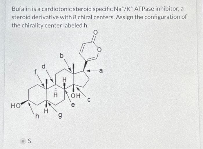 Bufalin is a cardiotonic steroid specific Na*/K* ATPase inhibitor, a
steroid derivative with 8 chiral centers. Assign the configuration of
the chirality center labeled h.
O
HO
S
f
h
O
H
In
b
H
g
OH
e
C
C