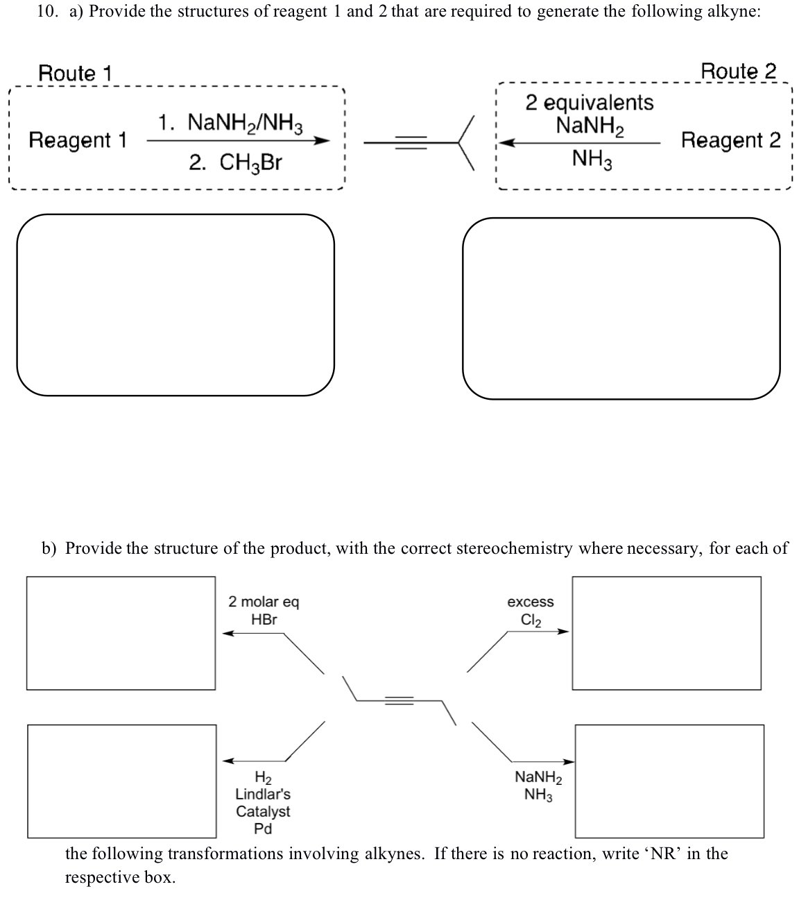 10. a) Provide the structures of reagent 1 and 2 that are required to generate the following alkyne:
Route 1
Reagent 1
1. NaNH2/NH3
2. CH3Br
2 molar eq
HBr
H₂
Lindlar's
2 equivalents
NaNH,
NH3
b) Provide the structure of the product, with the correct stereochemistry where necessary, for each of
Catalyst
Pd
excess
Cl₂
Route 2
NaNH,
NH3
Reagent 2
the following transformations involving alkynes. If there is no reaction, write 'NR' in the
respective box.