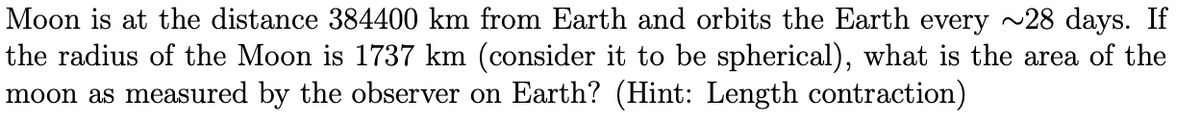 Moon is at the distance 384400 km from Earth and orbits the Earth every ~28 days. If
the radius of the Moon is 1737 km (consider it to be spherical), what is the area of the
moon as measured by the observer on Earth? (Hint: Length contraction)