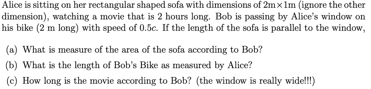 Alice is sitting on her rectangular shaped sofa with dimensions of 2mx1m (ignore the other
dimension), watching a movie that is 2 hours long. Bob is passing by Alice's window on
his bike (2 m long) with speed of 0.5c. If the length of the sofa is parallel to the window,
(a) What is measure of the area of the sofa according to Bob?
(b) What is the length of Bob's Bike as measured by Alice?
(c) How long is the movie according to Bob? (the window is really wide!!!)