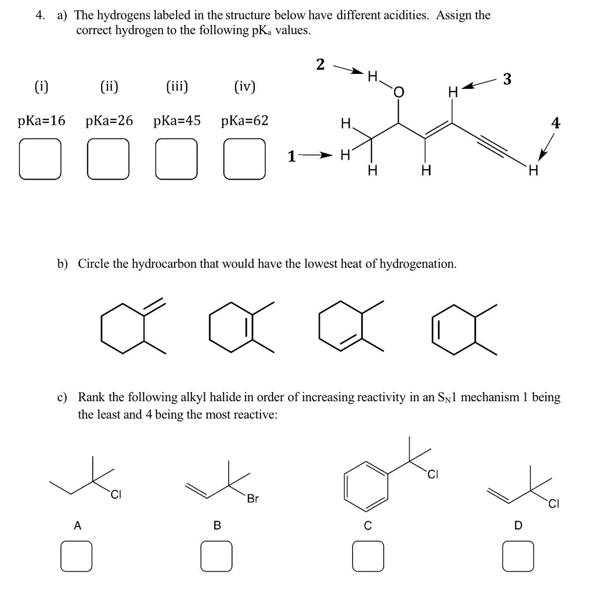 4. a) The hydrogens labeled in the structure below have different acidities. Assign the
correct hydrogen to the following pKa values.
(i)
pKa=16
(ii)
pKa=26
(iii)
(iv)
pKa=45 pKa=62
]
A
Ô
1
2
B
A
b) Circle the hydrocarbon that would have the lowest heat of hydrogenation.
Br
H
30
H
H
H.
H
3
XXXX
c) Rank the following alkyl halide in order of increasing reactivity in an SÂ1 mechanism 1 being
the least and 4 being the most reactive:
gt
H
4