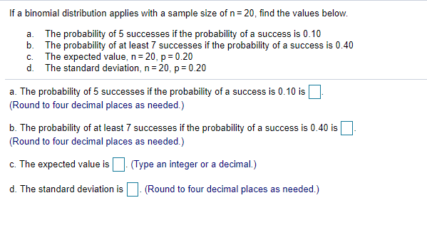 If a binomial distribution applies with a sample size of n= 20, find the values below.
a. The probability of 5 successes if the probability of a success is 0.10
b. The probability of at least 7 successes if the probability of a success is 0.40
c. The expected value, n= 20, p = 0.20
d. The standard deviation, n= 20, p= 0.20
a. The probability of 5 successes if the probability of a success is 0.10 is
(Round to four decimal places as needed.)
b. The probability of at least 7 successes if the probability of a success is 0.40 is
(Round to four decimal places as needed.)
The expected value is. (Type an integer or a decimal.)
d. The standard deviation is. (Round to four decimal places as needed.)
