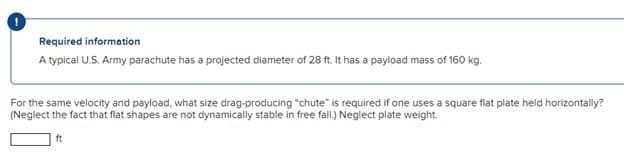 Required information
A typical U.S. Army parachute has a projected diameter of 28 ft. It has a payload mass of 160 kg.
For the same velocity and payload, what size drag-producing "chute" is required if one uses a square flat plate held horizontally?
(Neglect the fact that flat shapes are not dynamically stable in free fall.) Neglect plate weight.
ft