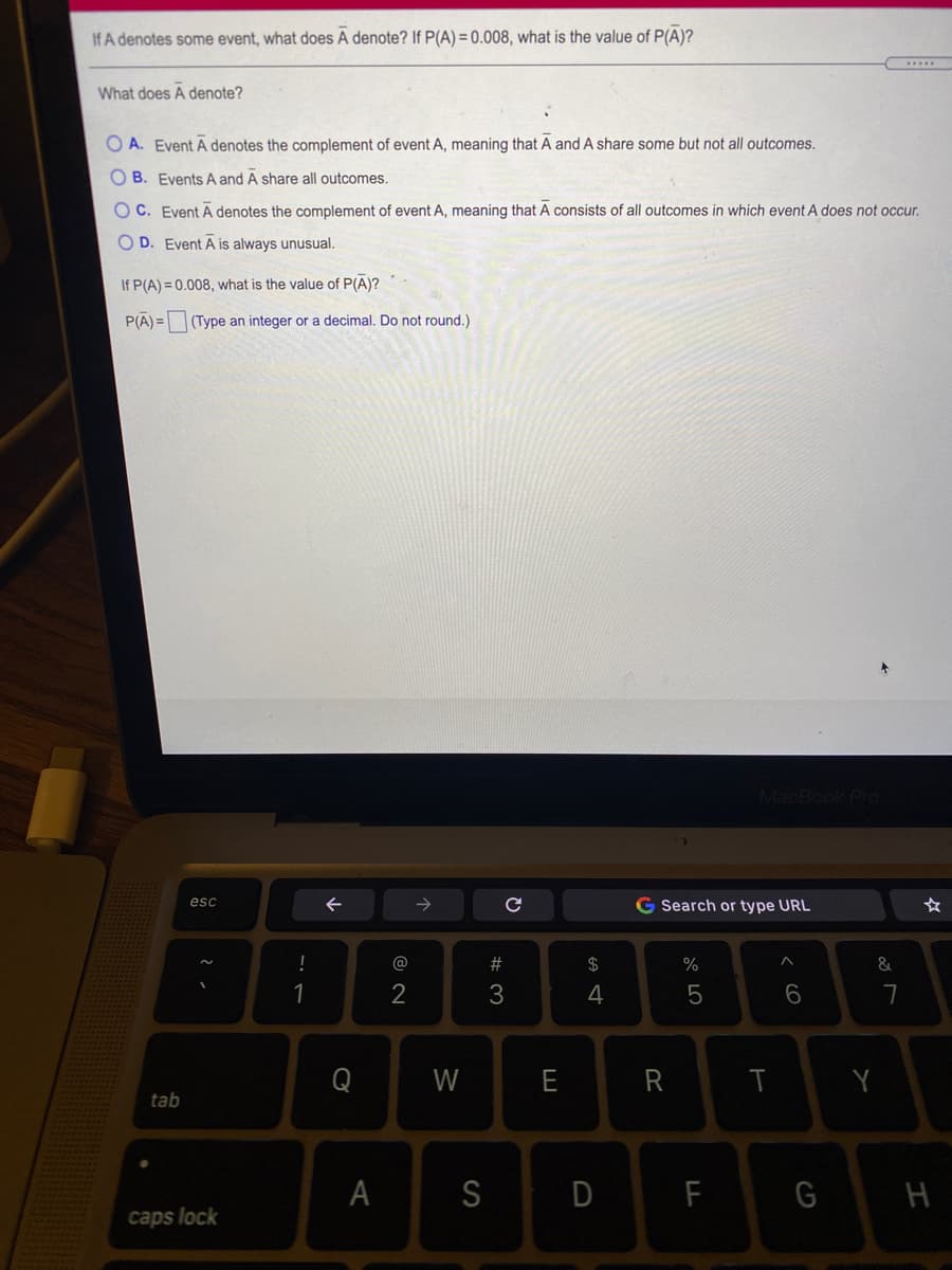 If A denotes some event, what does A denote? If P(A) = 0.008, what is the value of P(A)?
What does A denote?
O A. Event A denotes the complement of event A, meaning that A and A share some but not all outcomes.
O B. Events A and A share all outcomes.
OC. Event Ā denotes the complement of event A, meaning that A consists of all outcomes in which event A does not occur.
O D. Event A is always unusual.
If P(A) = 0.008, what is the value of P(A)?
P(A) = (Type an integer or a decimal. Do not round.)
MacBook Pro
esc
G Search or type URL
!
@
#
2$
%
&
1
2
3
4
Q
W
E
R
Y
tab
A
S
D
F
caps lock
く6
