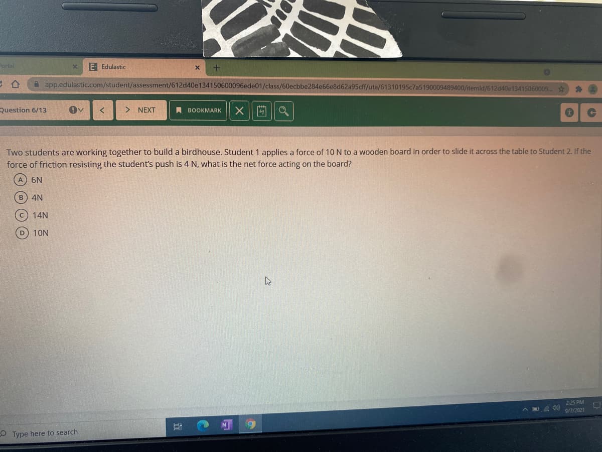 Portal
E Edulastic
合
app.edulastic.com/student/assessment/612d40e134150600096ede01/class/60ecbbe284e66e8d62a95cff/uta/61310195c7a5190009489400/itemld/612d40e13415060009..
Question 6/13
NEXT
A BOOKMARK
Two students are working together to build a birdhouse. Student 1 applies a force of 10 N to a wooden board in order to slide it across the table to Student 2. If the
force of friction resisting the student's push is 4 N, what is the net force acting on the board?
6N
B 4N
c) 14N
D 10N
225 PM
A D , 0 e7/2021
N
O Type here to search
