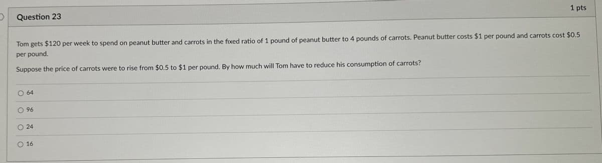 Question 23
1 pts
Tom gets $120 per week to spend on peanut butter and carrots in the fixed ratio of 1 pound of peanut butter to 4 pounds of carrots. Peanut butter costs $1 per pound and carrots cost $0.5
per pound.
Suppose the price of carrots were to rise from $0.5 to $1 per pound. By how much will Tom have to reduce his consumption of carrots?
64
96
24
16