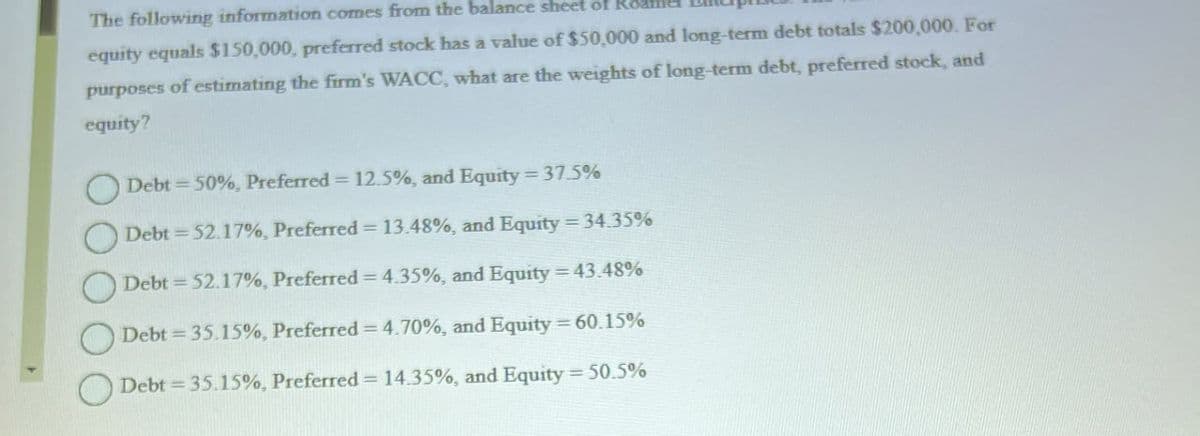 The following information comes from the balance sheet of Ro
equity equals $150,000, preferred stock has a value of $50,000 and long-term debt totals $200,000. For
purposes of estimating the firm's WACC, what are the weights of long-term debt, preferred stock, and
equity?
Debt 50%, Preferred = 12.5%, and Equity=37.5%
Debt=52.17%, Preferred = 13.48%, and Equity=34.35%
Debt 52.17%, Preferred = 4.35%, and Equity = 43.48%
Debt 35.15%, Preferred = 4.70%, and Equity = 60.15%
Debt 35.15%, Preferred = 14.35%, and Equity = 50.5%