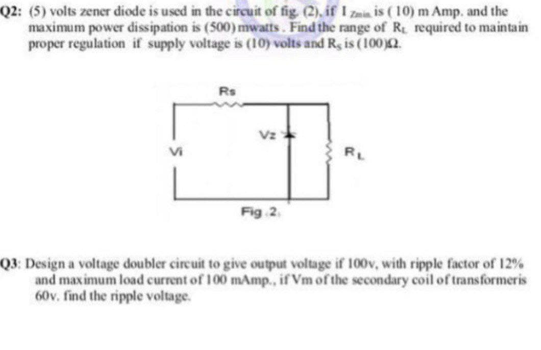 Q2: (5) volts zener diode is used in the circuit of fig (2), if I zmin is (10) m Amp. and the
maximum power dissipation is (500) mwatts. Find the range of R required to maintain
proper regulation if supply voltage is (10) volts and R, is (100)2.
Rs
Vz
RL
Fig 2.
Q3: Design a voltage doubler circuit to give output voltage if 100v, with ripple factor of 12%
and maximum load current of 100 mAmp., if Vm of the secondary coil of transformeris
60v. find the ripple voltage.
