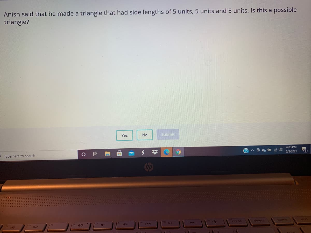 Anish said that he made a triangle that had side lengths of 5 units, 5 units and 5 units. Is this a possible
triangle?
Yes
No
Submit
6:03 PM
5/8/2021
O Type here to search
prt sc
delete
home
end
PA
144
近
