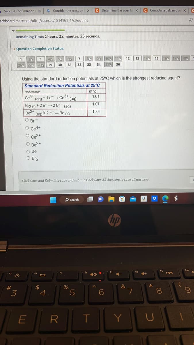 Success Confirmation X Q Consider the reaction X
ackboard.matc.edu/ultra/courses/_514161_1/cl/outline
#
Remaining Time: 2 hours, 22 minutes, 25 seconds.
* Question Completion Status:
3
1 20 3 40 50 60 7
26
27 28 29 30 31 32
Half-reaction
Ce4+ (aq) + 1 e-→ Ce³+ (aq)
-
Br2 (1) +2 e 2 Br(aq)
Be2+ (aq) + 2 e Be (s)
→
O Br
Using the standard reduction potentials at 25°C which is the strongest reducing agent?
Standard Reduction Potentials at 25°C
O O O O O
O Ce4+
O Ce3+
O Be2+
O Be
O Br2
E
14
Click Save and Submit to save and submit. Click Save All Answers to save all answers.
IOI
0
$
4
▬
fs
R
%
C Determine the equilib X C Consider a galvanic ce X C
Search
80
90 100 110 12 13 140 15 160 170 180
33 34 350 36
5
E° (V)
1.61
1.07
-1.85
40
T
●
6
17
&
Y
7
a
+
33
*
U
8
A
110
9
S
